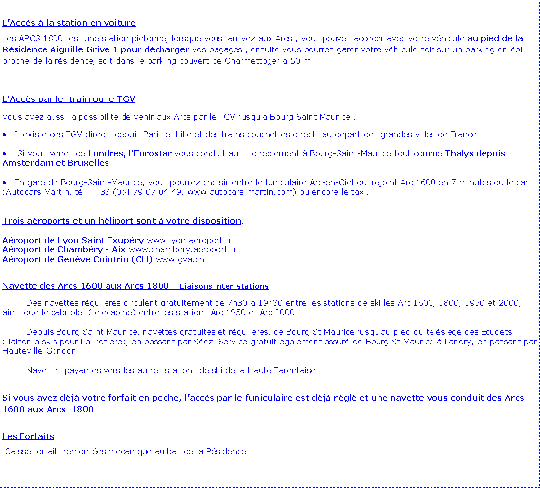 Zone de Texte: L�Acc�s � la station en voiture Les ARCS 1800  est une station pi�tonne, lorsque vous  arrivez aux Arcs , vous pouvez acc�der avec votre v�hicule au pied de la R�sidence Aiguille Grive 1 pour d�charger vos bagages , ensuite vous pourrez garer votre v�hicule soit sur un parking en �pi proche de la r�sidence, soit dans le parking couvert de Charmettoger � 50 m.L�Acc�s par le  train ou le TGVVous avez aussi la possibilit� de venir aux Arcs par le TGV jusqu'� Bourg Saint Maurice .Il existe des TGV directs depuis Paris et Lille et des trains couchettes directs au d�part des grandes villes de France. Si vous venez de Londres, l�Eurostar vous conduit aussi directement � Bourg-Saint-Maurice tout comme Thalys depuis Amsterdam et Bruxelles. En gare de Bourg-Saint-Maurice, vous pourrez choisir entre le funiculaire Arc-en-Ciel qui rejoint Arc 1600 en 7 minutes ou le car (Autocars Martin, t�l. + 33 (0)4 79 07 04 49, www.autocars-martin.com) ou encore le taxi. 	Trois a�roports et un h�liport sont � votre disposition.&nbsp;A�roport de Lyon Saint Exup�ry www.lyon.aeroport.fr 
A�roport de Chamb�ry - Aix www.chambery.aeroport.fr 
A�roport de Gen�ve Cointrin (CH) www.gva.chNavette des Arcs 1600 aux Arcs 1800    Liaisons inter-stations	Des navettes r�guli�res circulent gratuitement de 7h30 � 19h30 entre les stations de ski les Arc 1600, 1800, 1950 et 2000, ainsi que le cabriolet (t�l�cabine) entre les stations Arc 1950 et Arc 2000.		Depuis Bourg Saint Maurice, navettes gratuites et r�guli�res, de Bourg St Maurice jusqu�au pied du t�l�si�ge des �cudets (liaison � skis pour La Rosi�re), en passant par S�ez. Service gratuit �galement assur� de Bourg St Maurice � Landry, en passant par Hauteville-Gondon.		Navettes payantes vers les autres stations de ski de la Haute Tarentaise.Si vous avez d�j� votre forfait en poche, l�acc�s par le funiculaire est d�j� r�gl� et une navette vous conduit des Arcs 1600 aux Arcs  1800. Les Forfaits Caisse forfait  remont�es m�canique au bas de la R�sidence